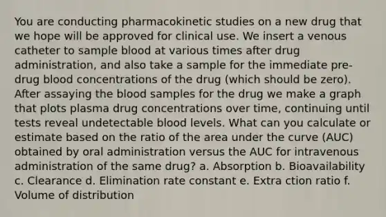 You are conducting pharmacokinetic studies on a new drug that we hope will be approved for clinical use. We insert a venous catheter to sample blood at various times after drug administration, and also take a sample for the immediate pre-drug blood concentrations of the drug (which should be zero). After assaying the blood samples for the drug we make a graph that plots plasma drug concentrations over time, continuing until tests reveal undetectable blood levels. What can you calculate or estimate based on the ratio of the area under the curve (AUC) obtained by oral administration versus the AUC for intravenous administration of the same drug? a. Absorption b. Bioavailability c. Clearance d. Elimination rate constant e. Extra ction ratio f. Volume of distribution