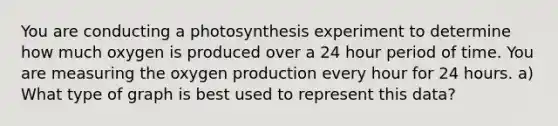 You are conducting a photosynthesis experiment to determine how much oxygen is produced over a 24 hour period of time. You are measuring the oxygen production every hour for 24 hours. a) What type of graph is best used to represent this data?