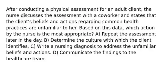 After conducting a physical assessment for an adult client, the nurse discusses the assessment with a coworker and states that the client's beliefs and actions regarding common health practices are unfamiliar to her. Based on this data, which action by the nurse is the most appropriate? A) Repeat the assessment later in the day. B) Determine the culture with which the client identifies. C) Write a nursing diagnosis to address the unfamiliar beliefs and actions. D) Communicate the findings to the healthcare team.