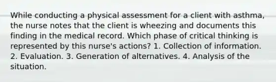 While conducting a physical assessment for a client with asthma, the nurse notes that the client is wheezing and documents this finding in the medical record. Which phase of critical thinking is represented by this nurse's actions? 1. Collection of information. 2. Evaluation. 3. Generation of alternatives. 4. Analysis of the situation.