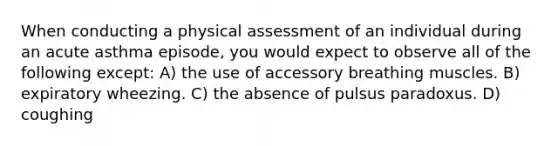 When conducting a physical assessment of an individual during an acute asthma episode, you would expect to observe all of the following except: A) the use of accessory breathing muscles. B) expiratory wheezing. C) the absence of pulsus paradoxus. D) coughing