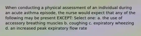 When conducting a physical assessment of an individual during an acute asthma episode, the nurse would expect that any of the following may be present EXCEPT: Select one: a. the use of accessory breathing muscles b. coughing c. expiratory wheezing d. an increased peak expiratory flow rate