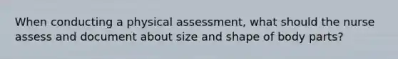 When conducting a physical assessment, what should the nurse assess and document about size and shape of body parts?