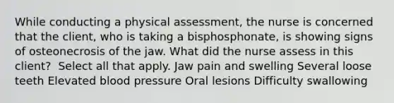 While conducting a physical​ assessment, the nurse is concerned that the​ client, who is taking a​ bisphosphonate, is showing signs of osteonecrosis of the jaw. What did the nurse assess in this​ client? ​ Select all that apply. Jaw pain and swelling Several loose teeth Elevated blood pressure Oral lesions Difficulty swallowing