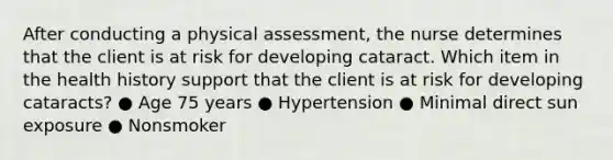 After conducting a physical assessment, the nurse determines that the client is at risk for developing cataract. Which item in the health history support that the client is at risk for developing cataracts? ● Age 75 years ● Hypertension ● Minimal direct sun exposure ● Nonsmoker