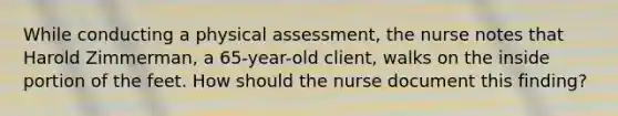 While conducting a physical​ assessment, the nurse notes that Harold​ Zimmerman, a​ 65-year-old client, walks on the inside portion of the feet. How should the nurse document this​ finding?