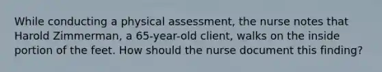 While conducting a physical assessment, the nurse notes that Harold Zimmerman, a 65-year-old client, walks on the inside portion of the feet. How should the nurse document this finding?