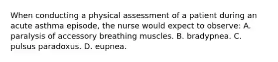 When conducting a physical assessment of a patient during an acute asthma episode, the nurse would expect to observe: A. paralysis of accessory breathing muscles. B. bradypnea. C. pulsus paradoxus. D. eupnea.