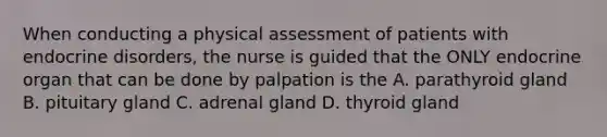 When conducting a physical assessment of patients with endocrine disorders, the nurse is guided that the ONLY endocrine organ that can be done by palpation is the A. parathyroid gland B. pituitary gland C. adrenal gland D. thyroid gland