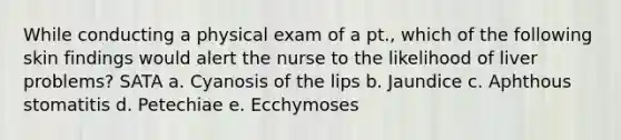 While conducting a physical exam of a pt., which of the following skin findings would alert the nurse to the likelihood of liver problems? SATA a. Cyanosis of the lips b. Jaundice c. Aphthous stomatitis d. Petechiae e. Ecchymoses