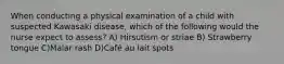 When conducting a physical examination of a child with suspected Kawasaki disease, which of the following would the nurse expect to assess? A) Hirsutism or striae B) Strawberry tongue C)Malar rash D)Café au lait spots