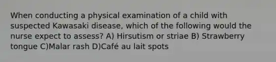 When conducting a physical examination of a child with suspected Kawasaki disease, which of the following would the nurse expect to assess? A) Hirsutism or striae B) Strawberry tongue C)Malar rash D)Café au lait spots