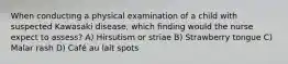 When conducting a physical examination of a child with suspected Kawasaki disease, which finding would the nurse expect to assess? A) Hirsutism or striae B) Strawberry tongue C) Malar rash D) Café au lait spots