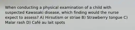 When conducting a physical examination of a child with suspected Kawasaki disease, which finding would the nurse expect to assess? A) Hirsutism or striae B) Strawberry tongue C) Malar rash D) Café au lait spots