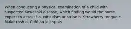 When conducting a physical examination of a child with suspected Kawasaki disease, which finding would the nurse expect to assess? a. Hirsutism or striae b. Strawberry tongue c. Malar rash d. Café au lait spots