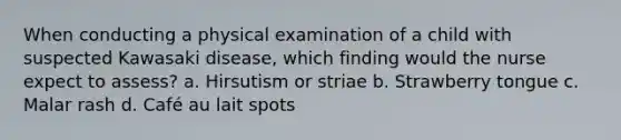 When conducting a physical examination of a child with suspected Kawasaki disease, which finding would the nurse expect to assess? a. Hirsutism or striae b. Strawberry tongue c. Malar rash d. Café au lait spots