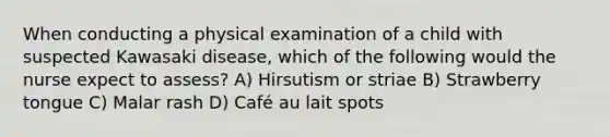 When conducting a physical examination of a child with suspected Kawasaki disease, which of the following would the nurse expect to assess? A) Hirsutism or striae B) Strawberry tongue C) Malar rash D) Café au lait spots