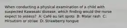 When conducting a physical examination of a child with suspected Kawasaki disease, which finding would the nurse expect to assess? ​ A: Café au lait spots ​ B: Malar rash ​ C: Hirsutism or striae ​ D: Strawberry tongue ​