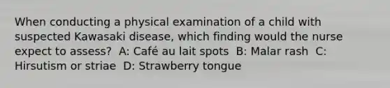 When conducting a physical examination of a child with suspected Kawasaki disease, which finding would the nurse expect to assess? ​ A: Café au lait spots ​ B: Malar rash ​ C: Hirsutism or striae ​ D: Strawberry tongue ​