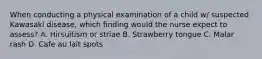 When conducting a physical examination of a child w/ suspected Kawasaki disease, which finding would the nurse expect to assess? A. Hirsuitism or striae B. Strawberry tongue C. Malar rash D. Cafe au lait spots