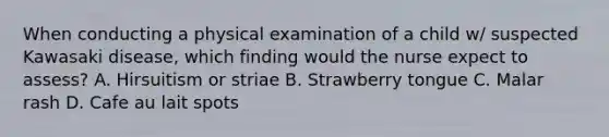 When conducting a physical examination of a child w/ suspected Kawasaki disease, which finding would the nurse expect to assess? A. Hirsuitism or striae B. Strawberry tongue C. Malar rash D. Cafe au lait spots