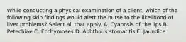 While conducting a physical examination of a client, which of the following skin findings would alert the nurse to the likelihood of liver problems? Select all that apply. A. Cyanosis of the lips B. Petechiae C. Ecchymoses D. Aphthous stomatitis E. Jaundice