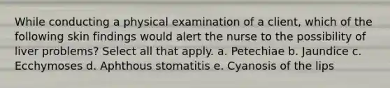 While conducting a physical examination of a client, which of the following skin findings would alert the nurse to the possibility of liver problems? Select all that apply. a. Petechiae b. Jaundice c. Ecchymoses d. Aphthous stomatitis e. Cyanosis of the lips