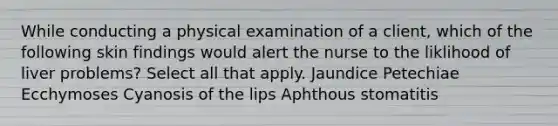 While conducting a physical examination of a client, which of the following skin findings would alert the nurse to the liklihood of liver problems? Select all that apply. Jaundice Petechiae Ecchymoses Cyanosis of the lips Aphthous stomatitis