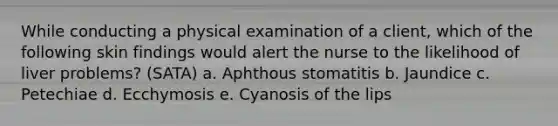 While conducting a physical examination of a client, which of the following skin findings would alert the nurse to the likelihood of liver problems? (SATA) a. Aphthous stomatitis b. Jaundice c. Petechiae d. Ecchymosis e. Cyanosis of the lips