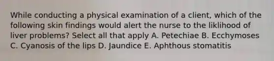 While conducting a physical examination of a client, which of the following skin findings would alert the nurse to the liklihood of liver problems? Select all that apply A. Petechiae B. Ecchymoses C. Cyanosis of the lips D. Jaundice E. Aphthous stomatitis