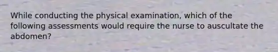 While conducting the physical examination, which of the following assessments would require the nurse to auscultate the abdomen?