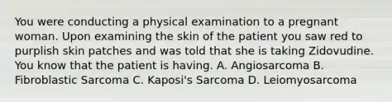 You were conducting a physical examination to a pregnant woman. Upon examining the skin of the patient you saw red to purplish skin patches and was told that she is taking Zidovudine. You know that the patient is having. A. Angiosarcoma B. Fibroblastic Sarcoma C. Kaposi's Sarcoma D. Leiomyosarcoma