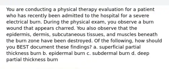 You are conducting a physical therapy evaluation for a patient who has recently been admitted to the hospital for a severe electrical burn. During the physical exam, you observe a burn wound that appears charred. You also observe that the epidermis, dermis, subcutaneous tissues, and muscles beneath the burn zone have been destroyed. Of the following, how should you BEST document these findings? a. superficial partial thickness burn b. epidermal burn c. subdermal burn d. deep partial thickness burn