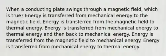 When a conducting plate swings through a magnetic field, which is true? Energy is transferred from mechanical energy to the magnetic field. Energy is transferred from the magnetic field to thermal energy. Energy is transferred from mechanical energy to thermal energy and then back to mechanical energy. Energy is transferred from the magnetic field to mechanical energy. Energy is transferred from mechanical energy to thermal energy.