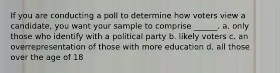 If you are conducting a poll to determine how voters view a candidate, you want your sample to comprise ______. a. only those who identify with a political party b. likely voters c. an overrepresentation of those with more education d. all those over the age of 18