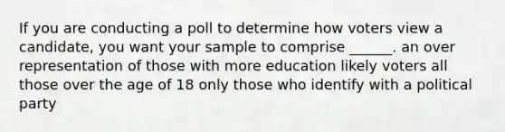 If you are conducting a poll to determine how voters view a candidate, you want your sample to comprise ______. an over representation of those with more education likely voters all those over the age of 18 only those who identify with a political party