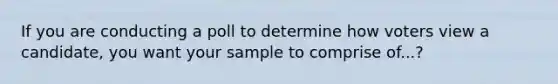 If you are conducting a poll to determine how voters view a candidate, you want your sample to comprise of...?