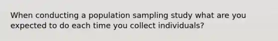 When conducting a population sampling study what are you expected to do each time you collect individuals?