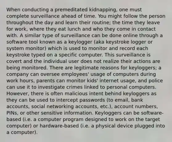 When conducting a premeditated kidnapping, one must complete surveillance ahead of time. You might follow the person throughout the day and learn their routine; the time they leave for work, where they eat lunch and who they come in contact with. A similar type of surveillance can be done online through a software tool known as a keylogger (aka keystroke logger or system monitor) which is used to monitor and record each keystroke typed on a specific computer. This surveillance is covert and the individual user does not realize their actions are being monitored. There are legitimate reasons for keyloggers; a company can oversee employees' usage of computers during work hours, parents can monitor kids' internet usage, and police can use it to investigate crimes linked to personal computers. However, there is often malicious intent behind keyloggers as they can be used to intercept passwords (to email, bank accounts, social networking accounts, etc.), account numbers, PINs, or other sensitive information. Keyloggers can be software-based (i.e. a computer program designed to work on the target computer) or hardware-based (i.e. a physical device plugged into a computer).