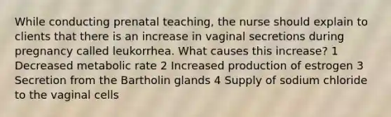 While conducting prenatal teaching, the nurse should explain to clients that there is an increase in vaginal secretions during pregnancy called leukorrhea. What causes this increase? 1 Decreased metabolic rate 2 Increased production of estrogen 3 Secretion from the Bartholin glands 4 Supply of sodium chloride to the vaginal cells