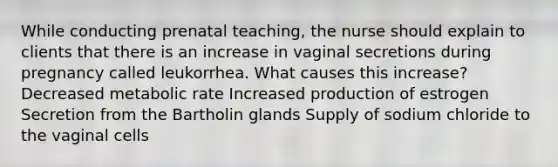 While conducting prenatal teaching, the nurse should explain to clients that there is an increase in vaginal secretions during pregnancy called leukorrhea. What causes this increase? Decreased metabolic rate Increased production of estrogen Secretion from the Bartholin glands Supply of sodium chloride to the vaginal cells