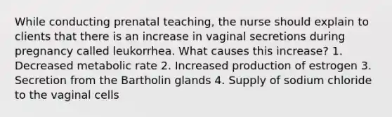 While conducting prenatal teaching, the nurse should explain to clients that there is an increase in vaginal secretions during pregnancy called leukorrhea. What causes this increase? 1. Decreased metabolic rate 2. Increased production of estrogen 3. Secretion from the Bartholin glands 4. Supply of sodium chloride to the vaginal cells