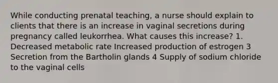 While conducting prenatal teaching, a nurse should explain to clients that there is an increase in vaginal secretions during pregnancy called leukorrhea. What causes this increase? 1. Decreased metabolic rate Increased production of estrogen 3 Secretion from the Bartholin glands 4 Supply of sodium chloride to the vaginal cells