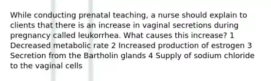 While conducting prenatal teaching, a nurse should explain to clients that there is an increase in vaginal secretions during pregnancy called leukorrhea. What causes this increase? 1 Decreased metabolic rate 2 Increased production of estrogen 3 Secretion from the Bartholin glands 4 Supply of sodium chloride to the vaginal cells