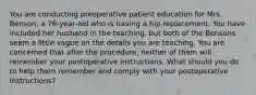 You are conducting preoperative patient education for Mrs. Benson, a 76-year-old who is having a hip replacement. You have included her husband in the teaching, but both of the Bensons seem a little vague on the details you are teaching. You are concerned that after the procedure, neither of them will remember your postoperative instructions. What should you do to help them remember and comply with your postoperative instructions?