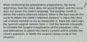 When conducting the preoperative preparations, the nurse determines that the client does not speak English, and the nurse does not speak the client's language. The surgeon needs to obtain the client's informed consent. What is the best way for the nurse to obtain the client's informed consent? a. Have the client call a family member to act as interpreter. b. Have the client sign the Spanish surgical consent form. c. Call the Spanish interpreter to translate the surgeon's explanation of the procedure, risks, and alternatives to obtain the client's consent and to answer the client's questions. d. Notify the surgical charge nurse of the situation.