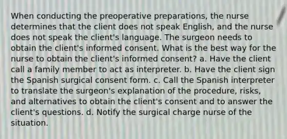 When conducting the preoperative preparations, the nurse determines that the client does not speak English, and the nurse does not speak the client's language. The surgeon needs to obtain the client's informed consent. What is the best way for the nurse to obtain the client's informed consent? a. Have the client call a family member to act as interpreter. b. Have the client sign the Spanish surgical consent form. c. Call the Spanish interpreter to translate the surgeon's explanation of the procedure, risks, and alternatives to obtain the client's consent and to answer the client's questions. d. Notify the surgical charge nurse of the situation.