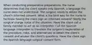 When conducting preoperative preparations, the nurse determines that the client speaks only Spanish, a language the nurse does not understand. The surgeon needs to obtain the client's informed consent. What is the best way for the nurse to facilitate having the client sign an informed consent? Notify the surgical charge nurse of the situation. Have the client call a family member to act as an interpreter. Call the Spanish language interpreter to translate the surgeon's explanation of the procedure, risks, and alternatives to obtain the client's consent and answer the client's questions. Have the client sign the Spanish language surgical consent form.