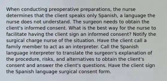 When conducting preoperative preparations, the nurse determines that the client speaks only Spanish, a language the nurse does not understand. The surgeon needs to obtain the client's informed consent. What is the best way for the nurse to facilitate having the client sign an informed consent? Notify the surgical charge nurse of the situation. Have the client call a family member to act as an interpreter. Call the Spanish language interpreter to translate the surgeon's explanation of the procedure, risks, and alternatives to obtain the client's consent and answer the client's questions. Have the client sign the Spanish language surgical consent form.