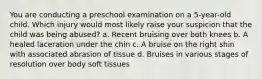 You are conducting a preschool examination on a 5-year-old child. Which injury would most likely raise your suspicion that the child was being abused? a. Recent bruising over both knees b. A healed laceration under the chin c. A bruise on the right shin with associated abrasion of tissue d. Bruises in various stages of resolution over body soft tissues